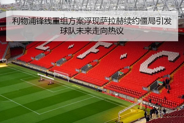 利物浦锋线重组方案浮现萨拉赫续约僵局引发球队未来走向热议